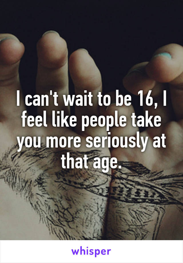 I can't wait to be 16, I feel like people take you more seriously at that age.
