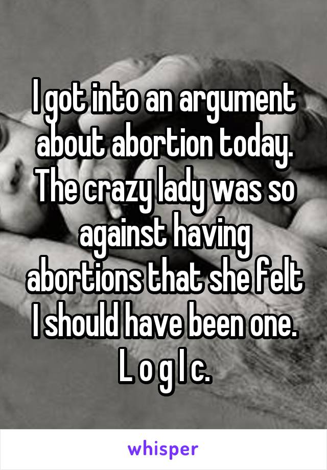 I got into an argument about abortion today.
The crazy lady was so against having abortions that she felt I should have been one.
L o g I c.