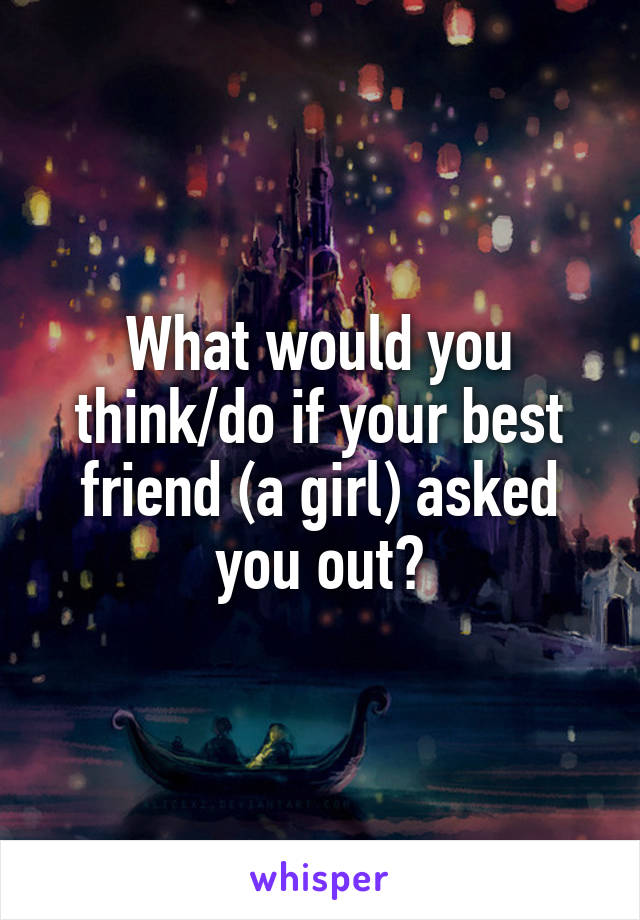 What would you think/do if your best friend (a girl) asked you out?