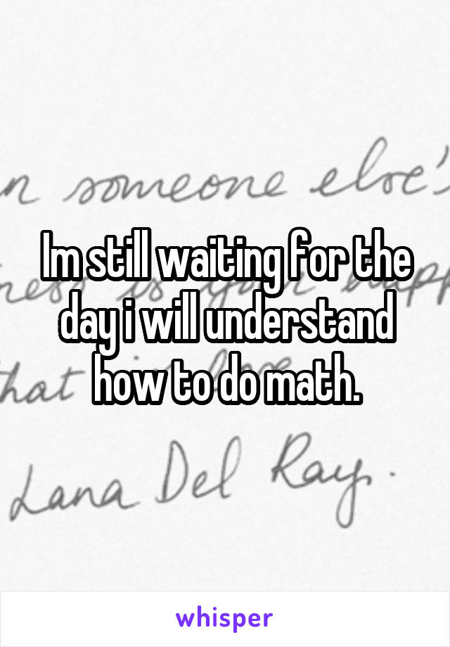 Im still waiting for the day i will understand how to do math.