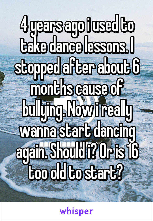 4 years ago i used to take dance lessons. I stopped after about 6 months cause of bullying. Now i really wanna start dancing again. Should i? Or is 16 too old to start? 
