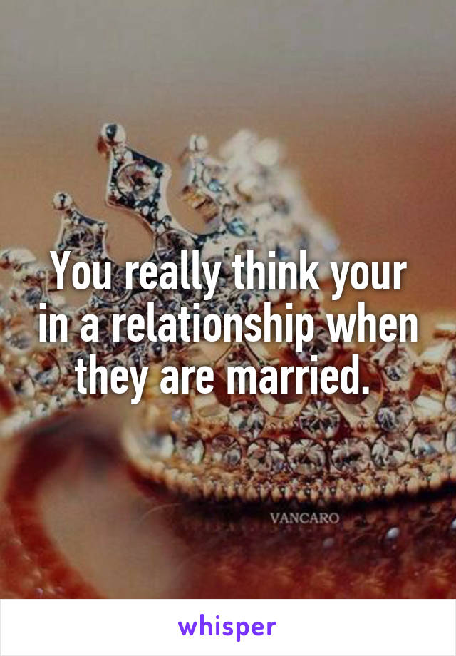 You really think your in a relationship when they are married. 
