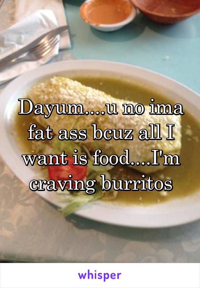 Dayum....u no ima fat ass bcuz all I want is food....I'm craving burritos
