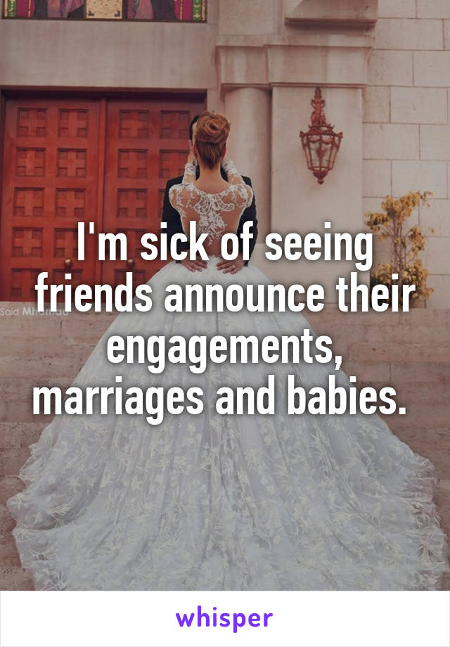 I'm sick of seeing friends announce their engagements, marriages and babies. 