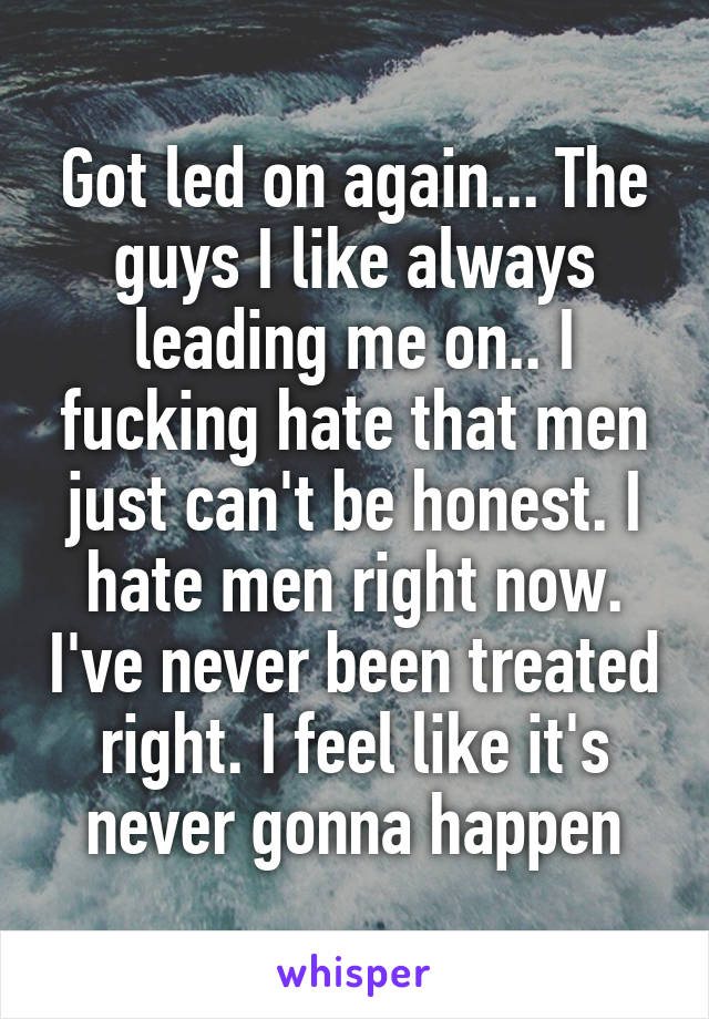 Got led on again... The guys I like always leading me on.. I fucking hate that men just can't be honest. I hate men right now. I've never been treated right. I feel like it's never gonna happen