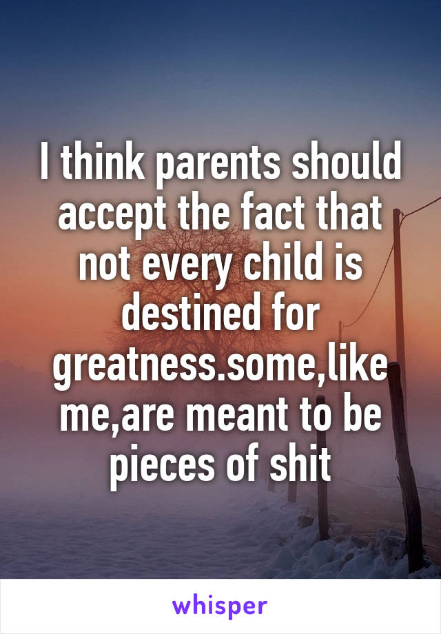 I think parents should accept the fact that not every child is destined for greatness.some,like me,are meant to be pieces of shit