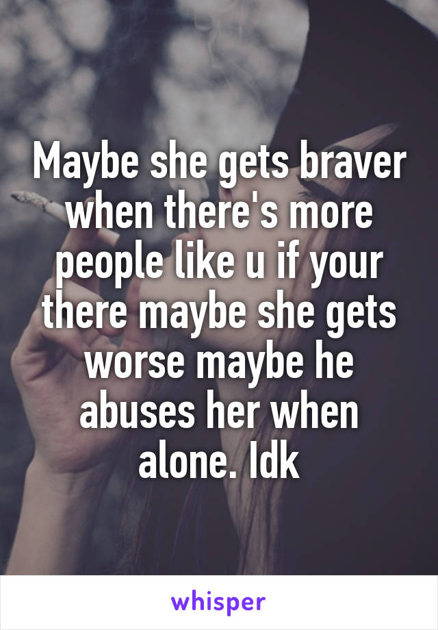 Maybe she gets braver when there's more people like u if your there maybe she gets worse maybe he abuses her when alone. Idk