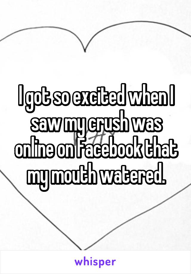 I got so excited when I saw my crush was online on Facebook that my mouth watered.