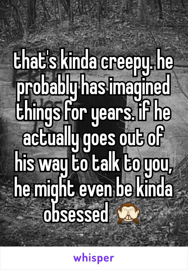that's kinda creepy. he probably has imagined things for years. if he actually goes out of his way to talk to you, he might even be kinda obsessed 🙈