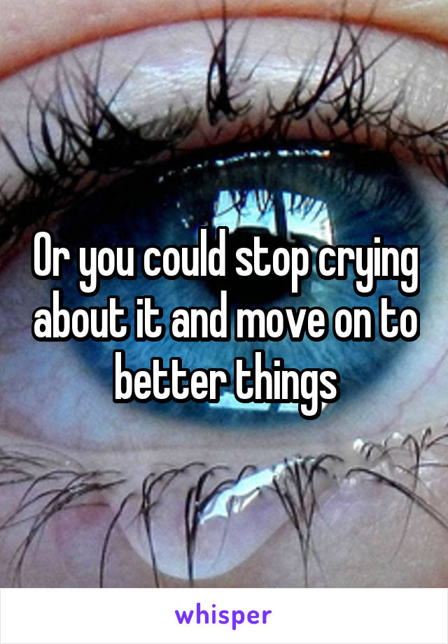 Or you could stop crying about it and move on to better things