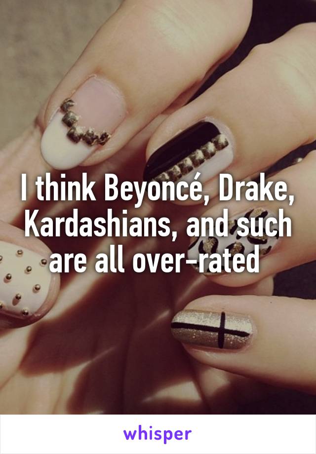 I think Beyoncé, Drake, Kardashians, and such are all over-rated 