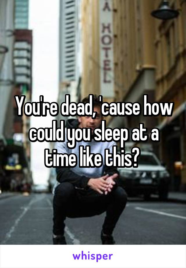 You're dead, 'cause how could you sleep at a time like this? 