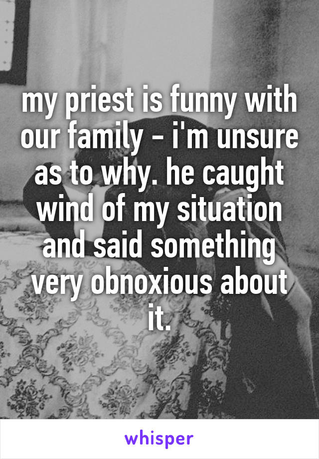my priest is funny with our family - i'm unsure as to why. he caught wind of my situation and said something very obnoxious about it.
