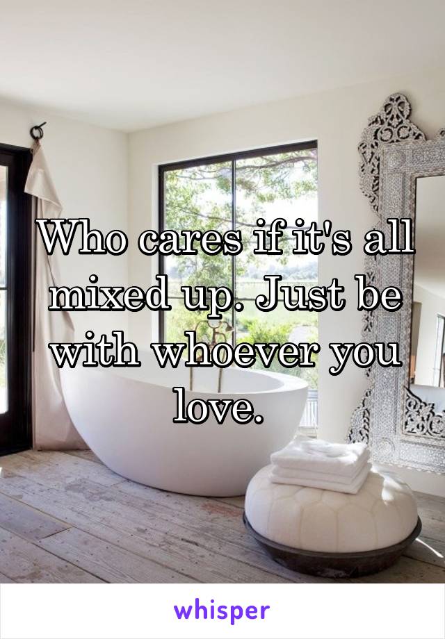 Who cares if it's all mixed up. Just be with whoever you love. 