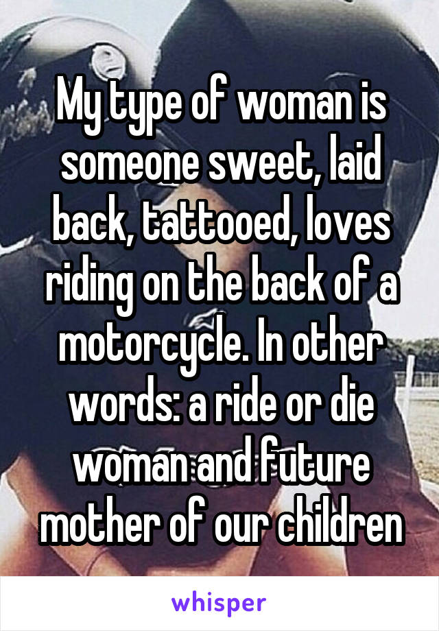 My type of woman is someone sweet, laid back, tattooed, loves riding on the back of a motorcycle. In other words: a ride or die woman and future mother of our children