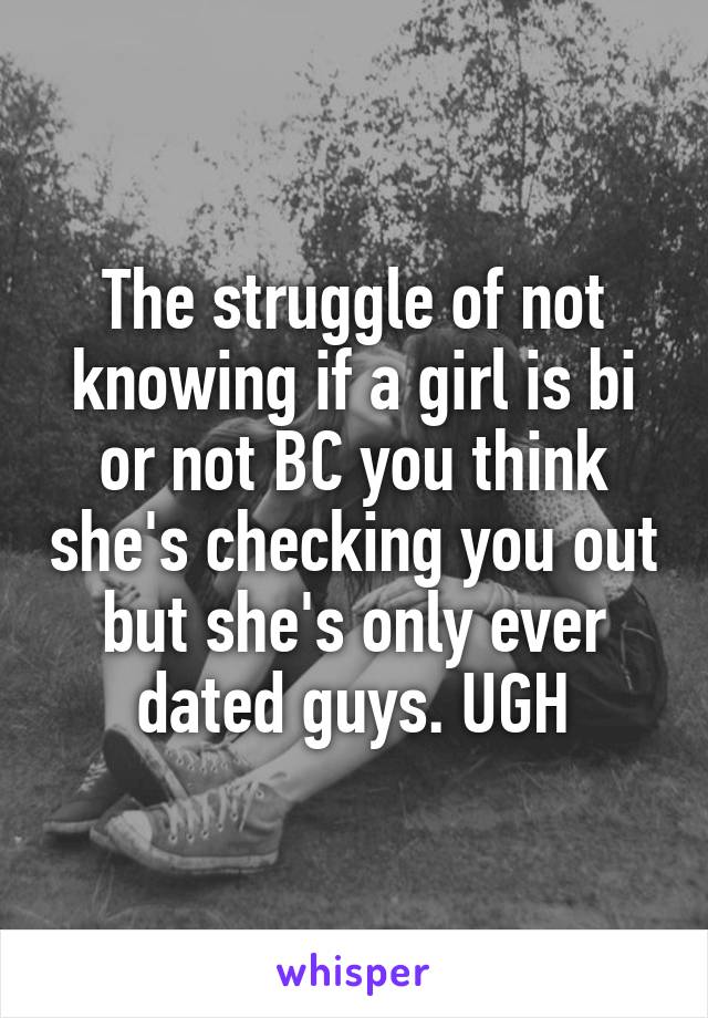 The struggle of not knowing if a girl is bi or not BC you think she's checking you out but she's only ever dated guys. UGH
