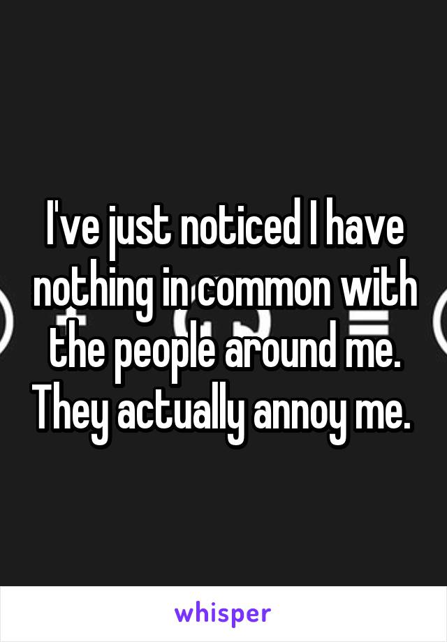 I've just noticed I have nothing in common with the people around me. They actually annoy me. 