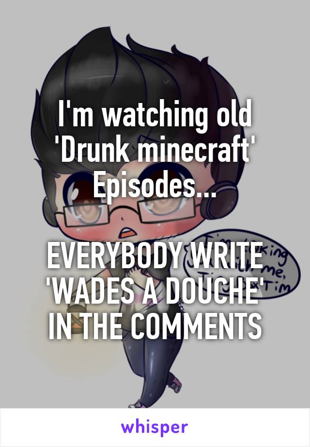 I'm watching old 'Drunk minecraft'
Episodes...

EVERYBODY WRITE 'WADES A DOUCHE'
IN THE COMMENTS