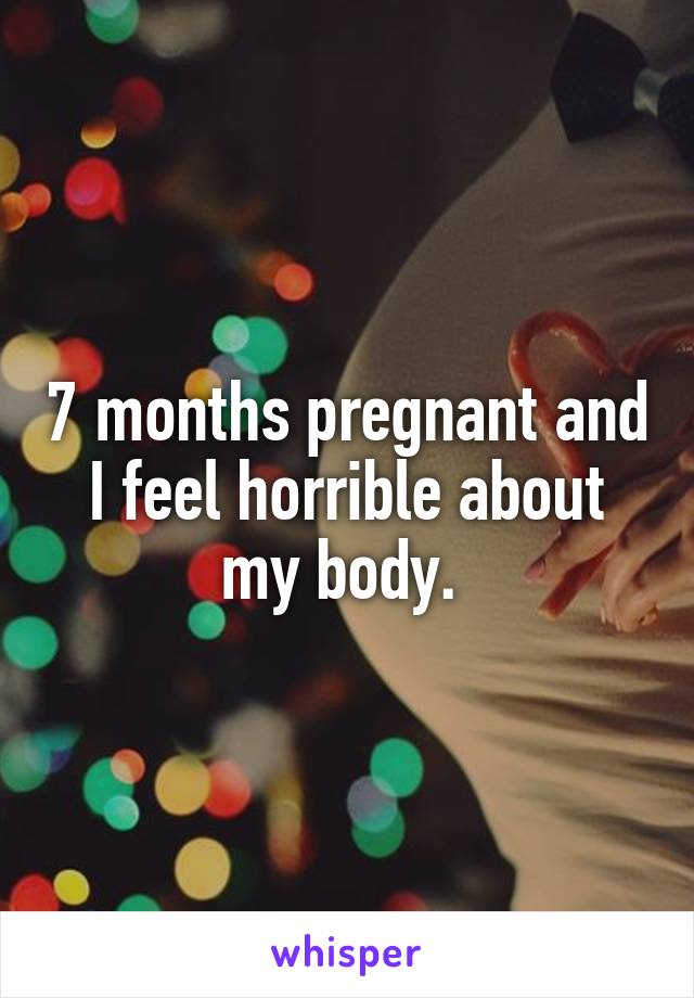 7 months pregnant and I feel horrible about my body. 