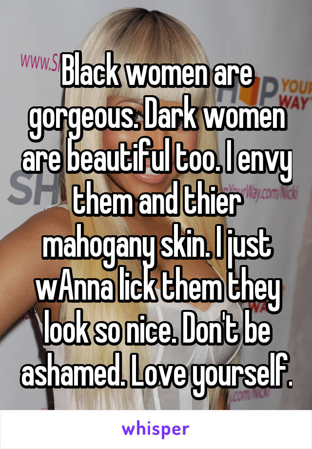 Black women are gorgeous. Dark women are beautiful too. I envy them and thier mahogany skin. I just wAnna lick them they look so nice. Don't be ashamed. Love yourself.
