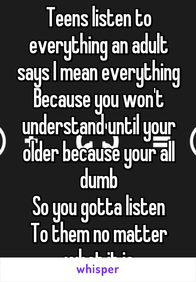 Teens listen to everything an adult says I mean everything
Because you won't understand until your older because your all dumb
So you gotta listen
To them no matter what it is