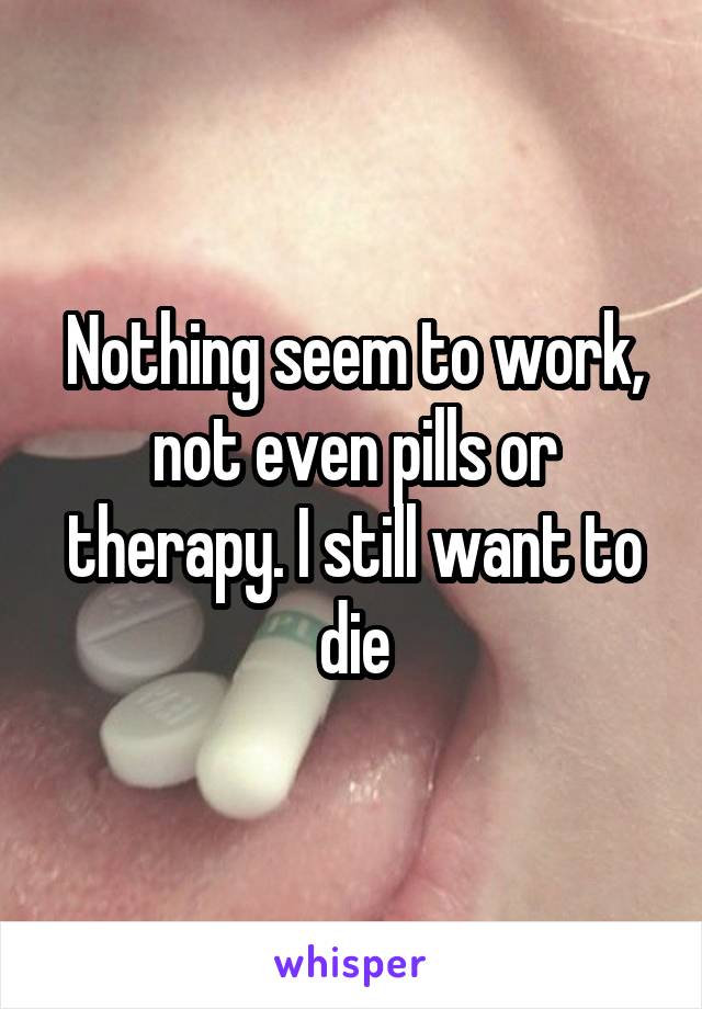 Nothing seem to work, not even pills or therapy. I still want to die