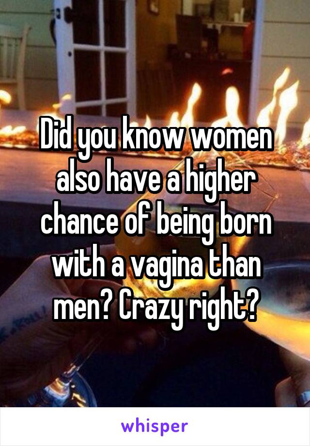 Did you know women also have a higher chance of being born with a vagina than men? Crazy right?