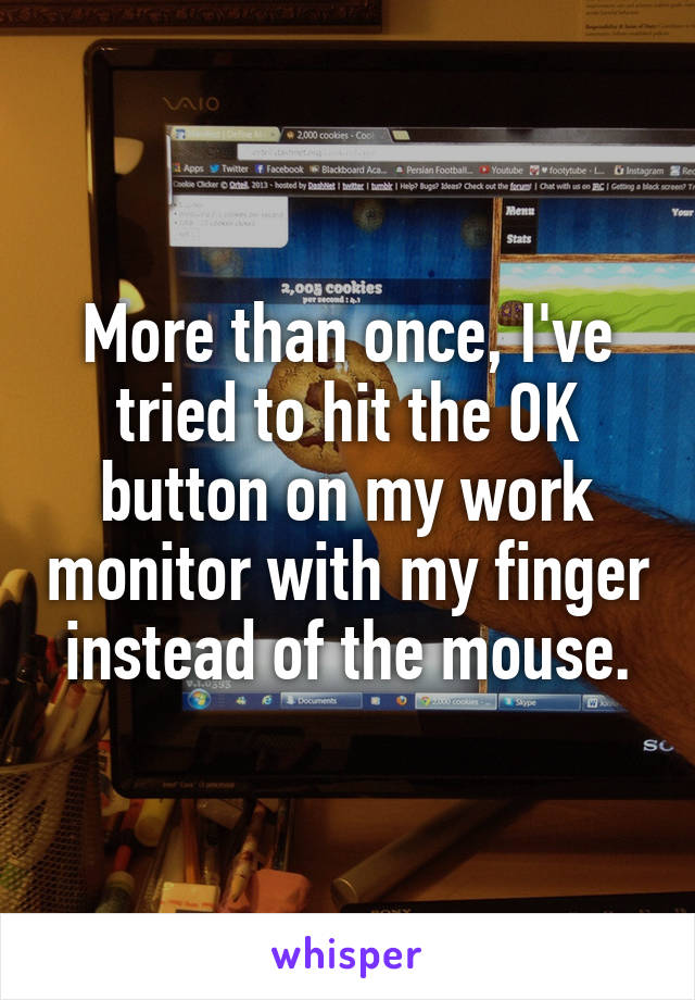 More than once, I've tried to hit the OK button on my work monitor with my finger instead of the mouse.