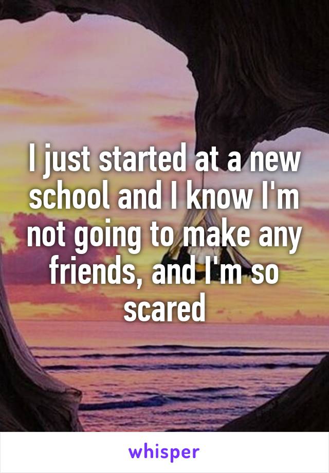 I just started at a new school and I know I'm not going to make any friends, and I'm so scared