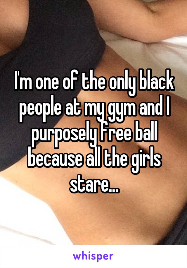 I'm one of the only black people at my gym and I purposely free ball because all the girls stare...