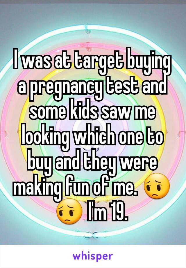 I was at target buying a pregnancy test and some kids saw me looking which one to buy and they were making fun of me. 😔😔 I'm 19. 