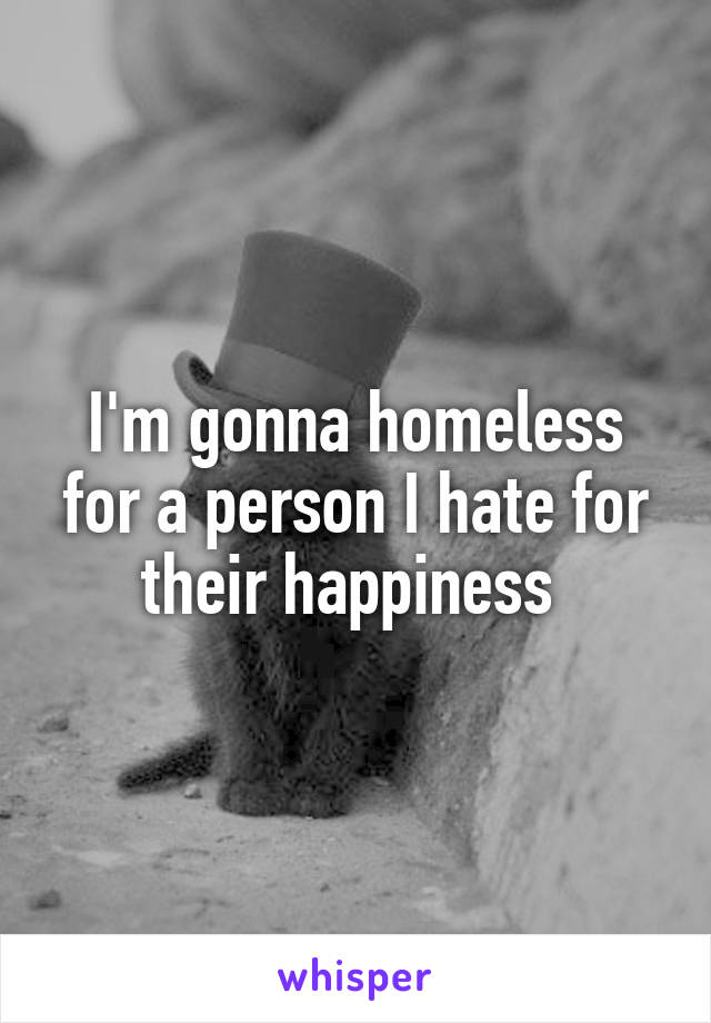 I'm gonna homeless for a person I hate for their happiness 