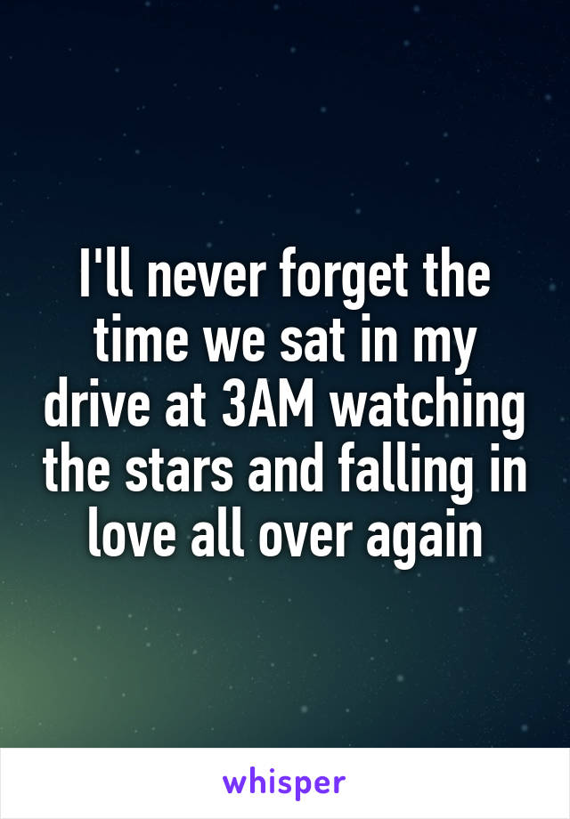 I'll never forget the time we sat in my drive at 3AM watching the stars and falling in love all over again