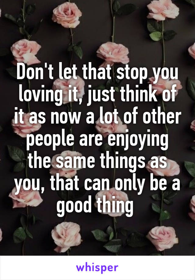 Don't let that stop you loving it, just think of it as now a lot of other people are enjoying the same things as you, that can only be a good thing 
