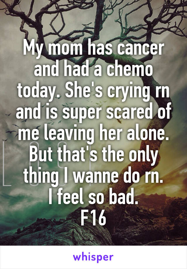 My mom has cancer and had a chemo today. She's crying rn and is super scared of me leaving her alone. But that's the only thing I wanne do rn.
I feel so bad.
F16