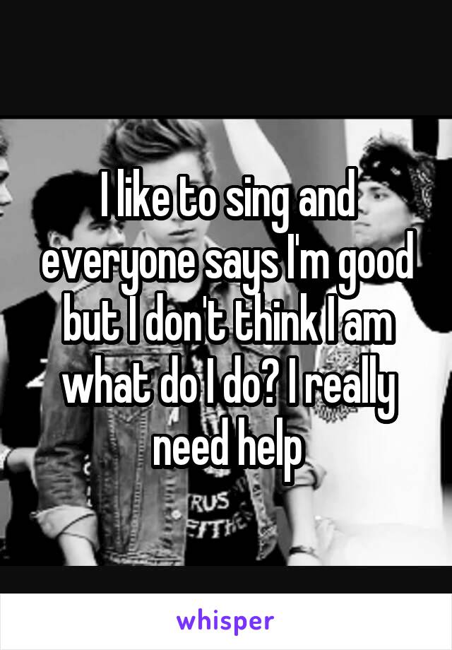 I like to sing and everyone says I'm good but I don't think I am what do I do? I really need help