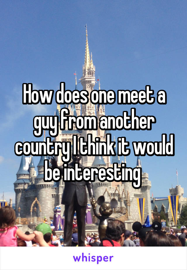 How does one meet a guy from another country I think it would be interesting 