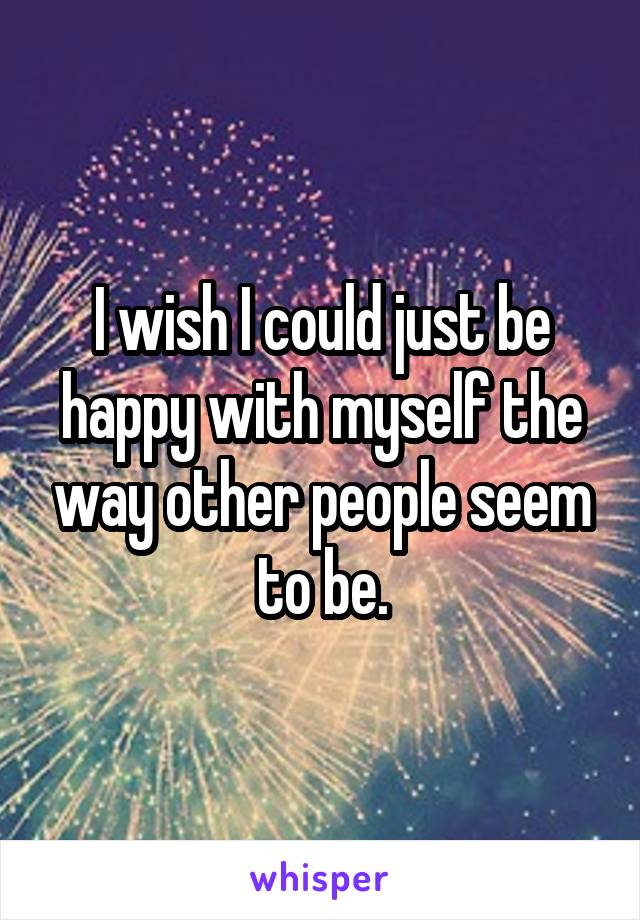 I wish I could just be happy with myself the way other people seem to be.