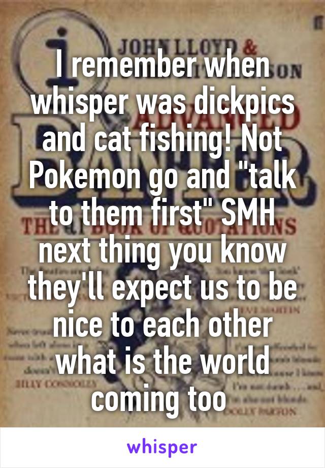 I remember when whisper was dickpics and cat fishing! Not Pokemon go and "talk to them first" SMH next thing you know they'll expect us to be nice to each other what is the world coming too 