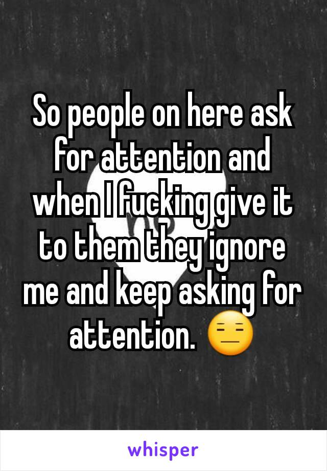So people on here ask for attention and when I fucking give it to them they ignore me and keep asking for attention. 😑