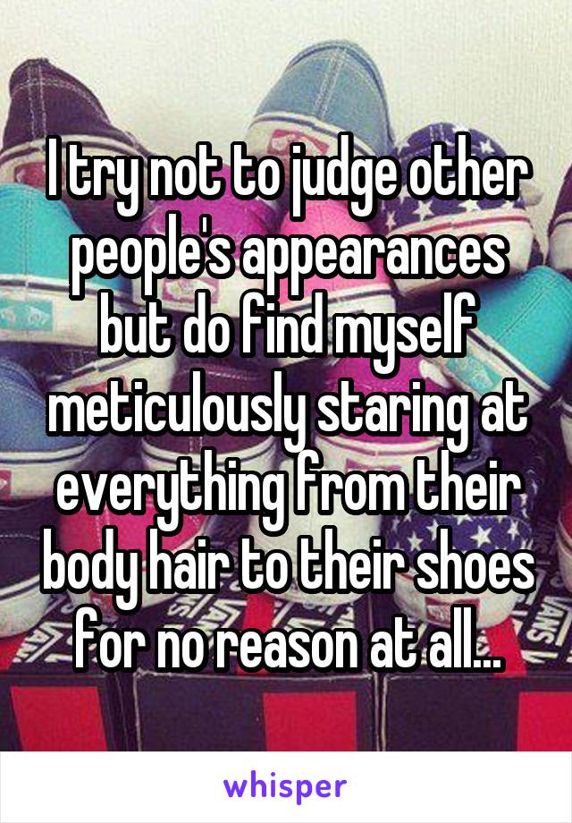 I try not to judge other people's appearances but do find myself meticulously staring at everything from their body hair to their shoes for no reason at all...