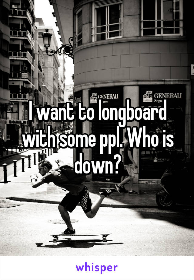 I want to longboard with some ppl. Who is down?