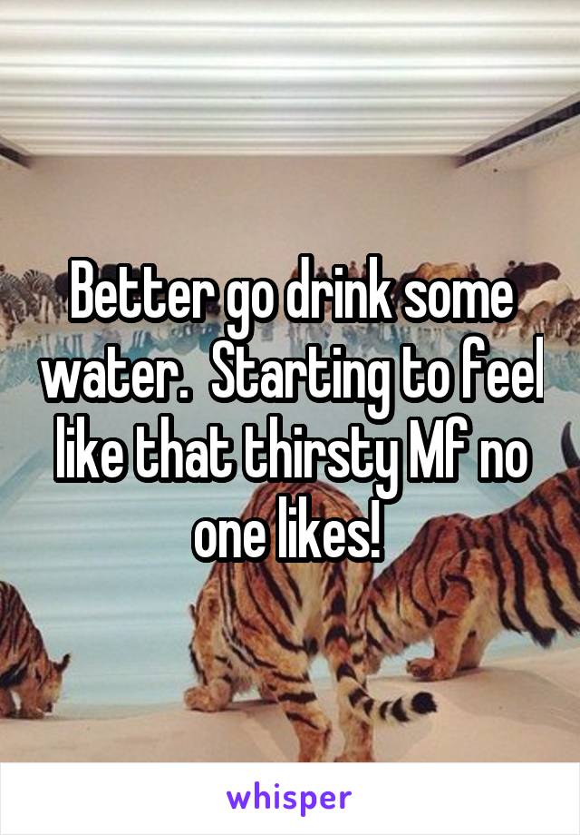 Better go drink some water.  Starting to feel like that thirsty Mf no one likes! 