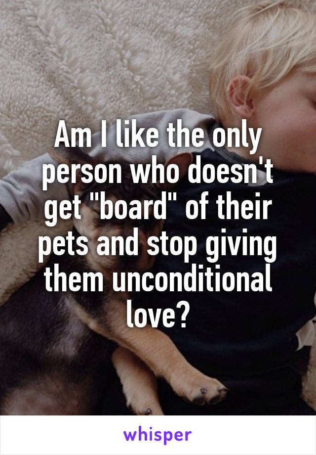 Am I like the only person who doesn't get "board" of their pets and stop giving them unconditional love?