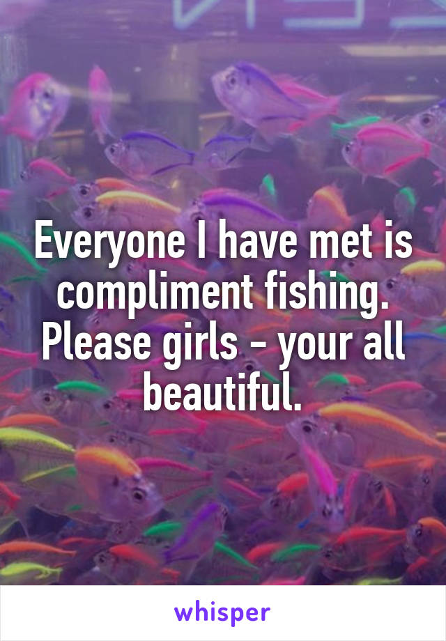 Everyone I have met is compliment fishing. Please girls - your all beautiful.