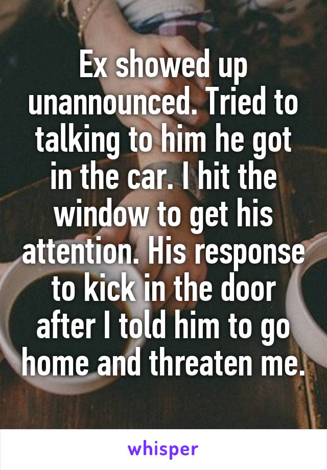 Ex showed up unannounced. Tried to talking to him he got in the car. I hit the window to get his attention. His response to kick in the door after I told him to go home and threaten me. 