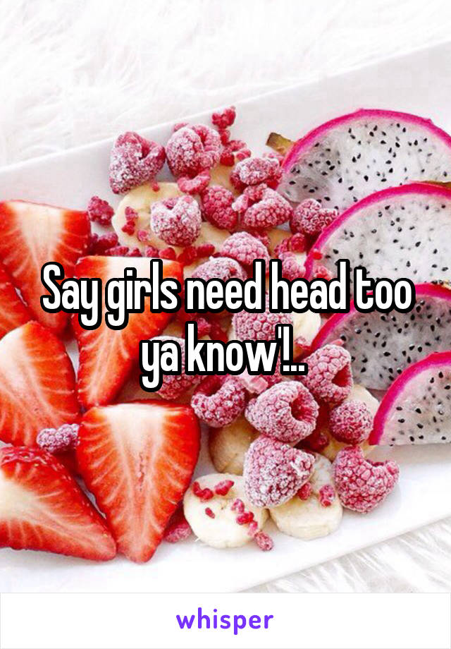 Say girls need head too ya know'!.. 