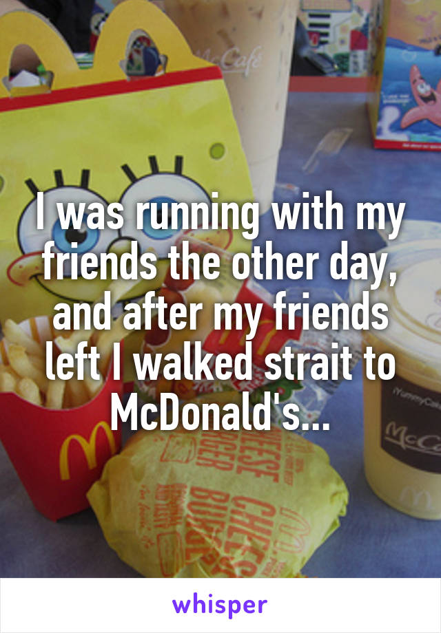I was running with my friends the other day, and after my friends left I walked strait to McDonald's...