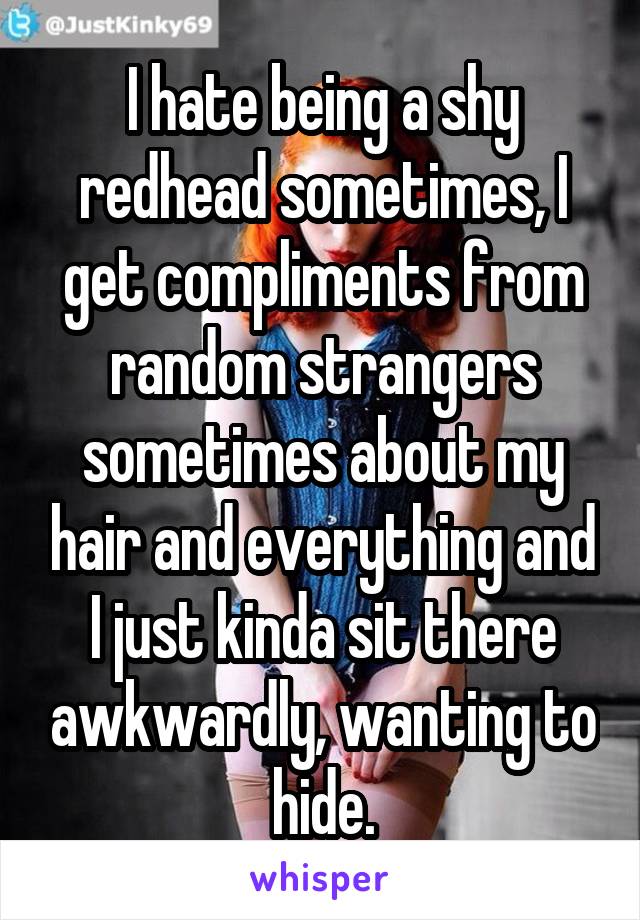 I hate being a shy redhead sometimes, I get compliments from random strangers sometimes about my hair and everything and I just kinda sit there awkwardly, wanting to hide.
