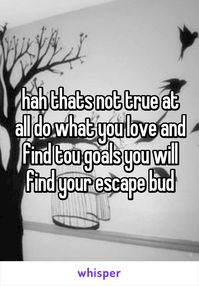 hah thats not true at all do what you love and find tou goals you will find your escape bud
